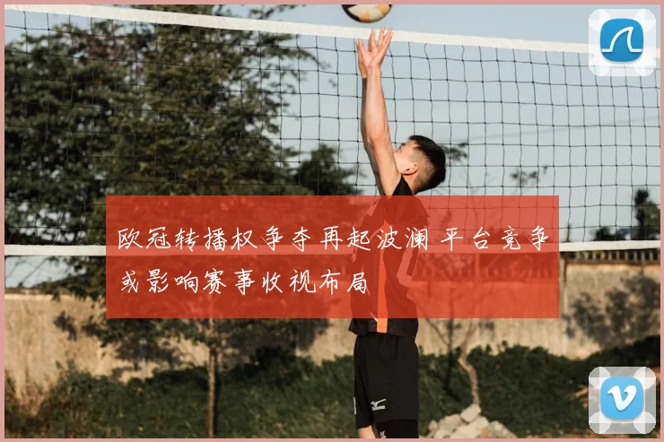 欧冠转播权争夺再起波澜 平台竞争或影响赛事收视布局